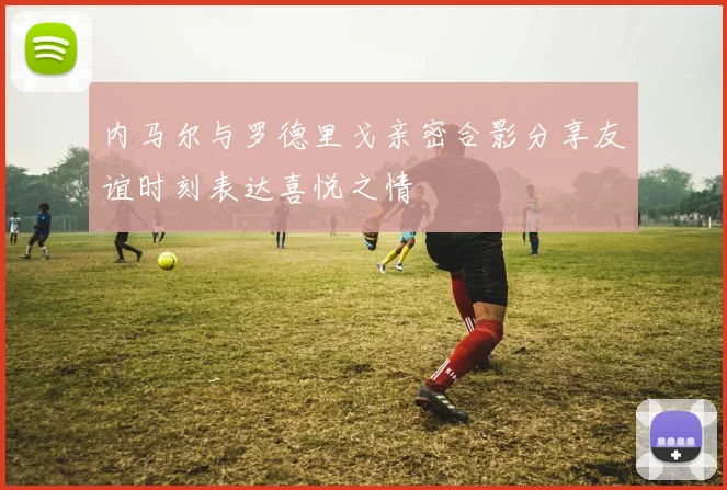 内马尔与罗德里戈亲密合影分享友谊时刻表达喜悦之情