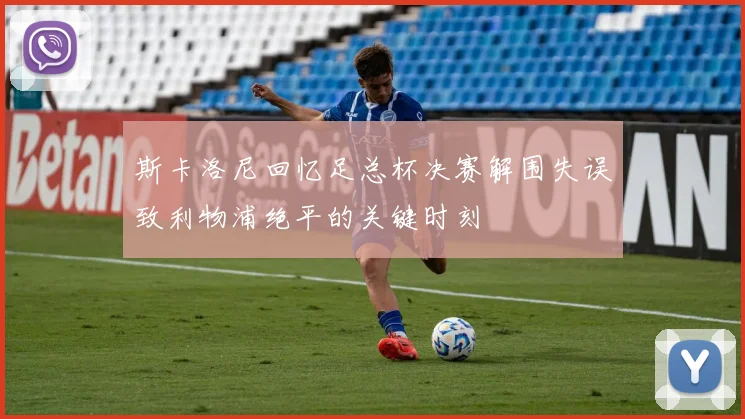 斯卡洛尼回忆足总杯决赛解围失误致利物浦绝平的关键时刻