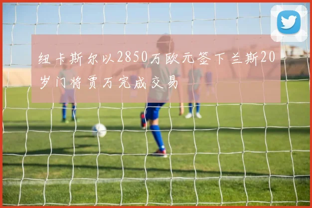 纽卡斯尔以2850万欧元签下兰斯20岁门将贾万完成交易