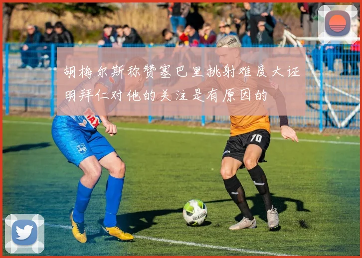 胡梅尔斯称赞塞巴里挑射难度大证明拜仁对他的关注是有原因的