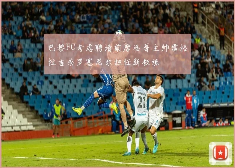 巴黎FC考虑聘请前摩洛哥主帅雷格拉吉或罗塞尼尔担任新教练