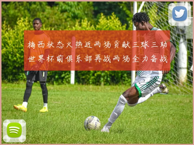 梅西状态火热近两场贡献三球三助世界杯前俱乐部再战两场全力备战大赛