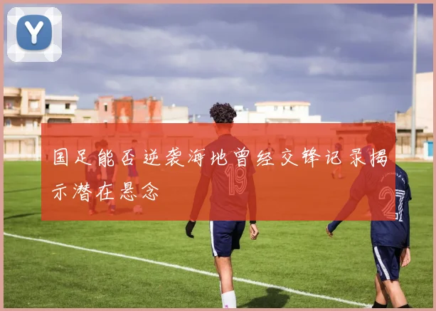 国足能否逆袭海地曾经交锋记录揭示潜在悬念