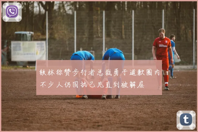 铁林称赞步行者总裁勇于道歉圈内不少人仍固执己见直到被解雇