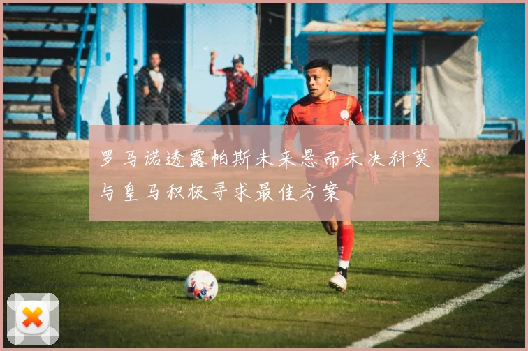 罗马诺透露帕斯未来悬而未决科莫与皇马积极寻求最佳方案