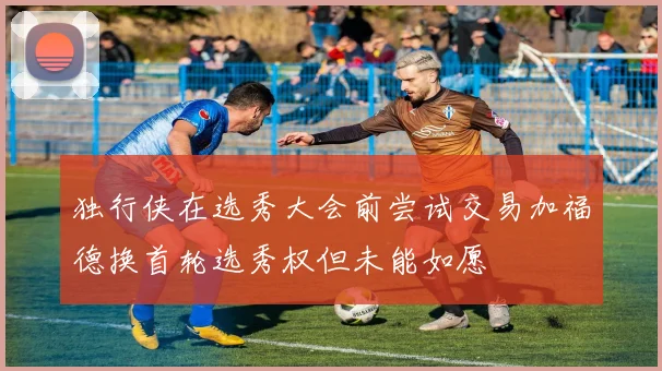 独行侠在选秀大会前尝试交易加福德换首轮选秀权但未能如愿