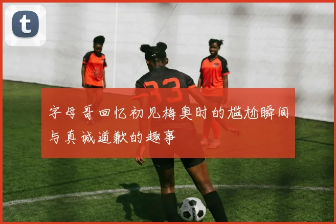 字母哥回忆初见梅奥时的尴尬瞬间与真诚道歉的趣事