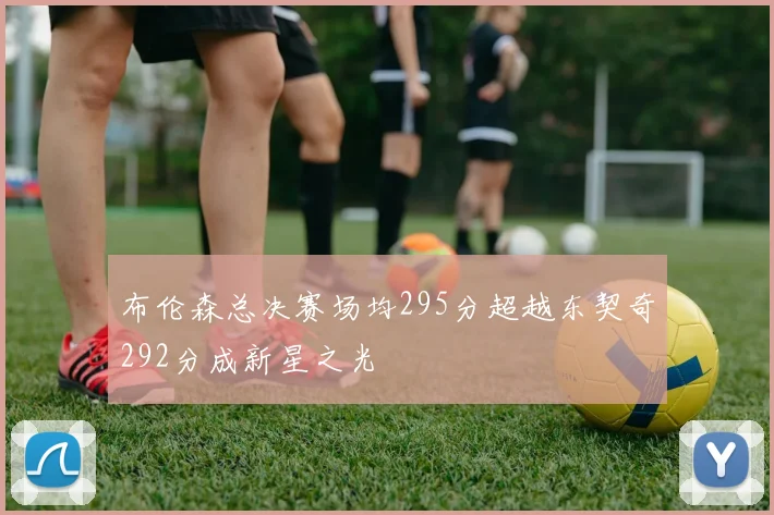 布伦森总决赛场均295分超越东契奇292分成新星之光